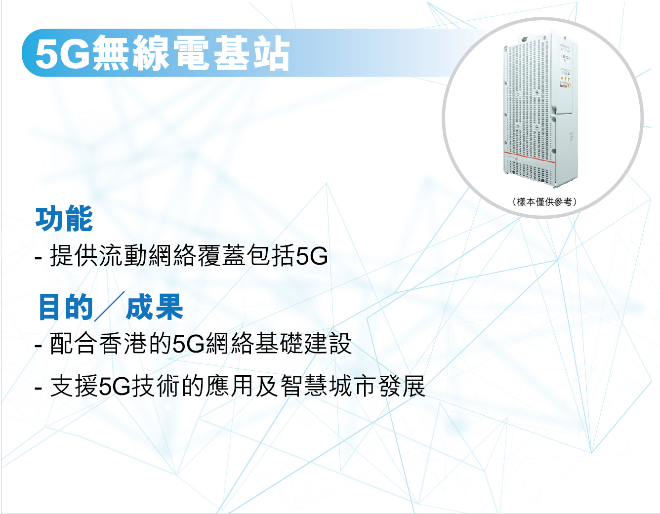 5G無線電基站，
					功能 —
					提供流動網絡覆蓋包括5G。

					目的╱成果 —
					配合香港的5G網絡基礎建設。
					支援5G技術的應用及智慧城市發展。